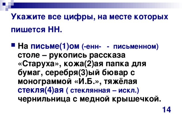 Укажите все цифры, на месте которых пишется НН. На письме(1)ом (-енн- - письменном) столе – рукопись рассказа «Старуха», кожа(2)ая папка для бумаг, серебря(3)ый бювар с монограммой «И.Б.», тяжёлая стекля(4)ая  ( стеклянная – искл.) чернильница с медной крышечкой.  14