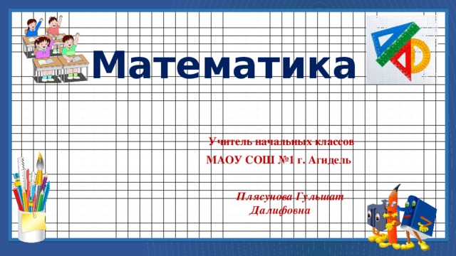 Математика  Учитель начальных классов МАОУ СОШ №1 г. Агидель   Плясунова Гульшат Далифовна 