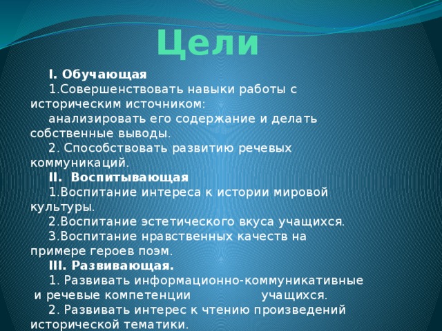 Цели I. Обучающая 1.Совершенствовать навыки работы с историческим источником: анализировать его содержание и делать собственные выводы. 2. Способствовать развитию речевых коммуникаций. II. Воспитывающая 1.Воспитание интереса к истории мировой культуры. 2.Воспитание эстетического вкуса учащихся. 3.Воспитание нравственных качеств на примере героев поэм. III. Развивающая. 1. Развивать информационно-коммуникативные и речевые компетенции учащихся. 2. Развивать интерес к чтению произведений исторической тематики. 