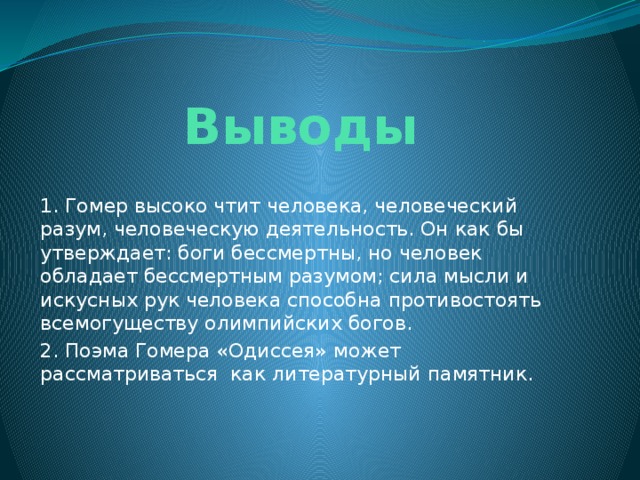 Выводы 1. Гомер высоко чтит человека, человеческий разум, человеческую деятельность. Он как бы утверждает: боги бессмертны, но человек обладает бессмертным разумом; сила мысли и искусных рук человека способна противостоять всемогуществу олимпийских богов. 2. Поэма Гомера «Одиссея» может рассматриваться как литературный памятник. 