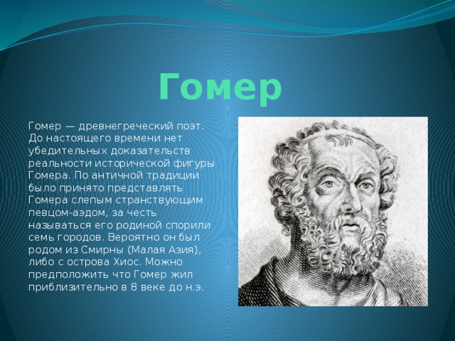 Гомер Гомер — древнегреческий поэт. До настоящего времени нет убедительных доказательств реальности исторической фигуры Гомера. По античной традиции было принято представлять Гомера слепым странствующим певцом-аэдом, за честь называться его родиной спорили семь городов. Вероятно он был родом из Смирны (Малая Азия), либо с острова Хиос. Можно предположить что Гомер жил приблизительно в 8 веке до н.э. 