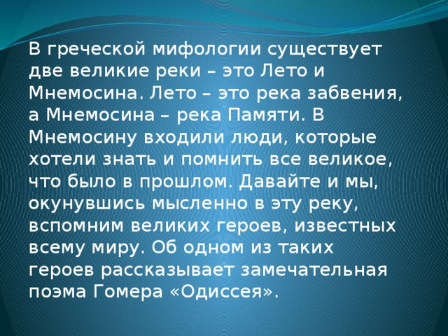 В греческой мифологии существует две великие реки – это Лето и Мнемосина. Лето – это река забвения, а Мнемосина – река Памяти. В Мнемосину входили люди, которые хотели знать и помнить все великое, что было в прошлом. Давайте и мы, окунувшись мысленно в эту реку, вспомним великих героев, известных всему миру. Об одном из таких героев рассказывает замечательная поэма Гомера «Одиссея».   