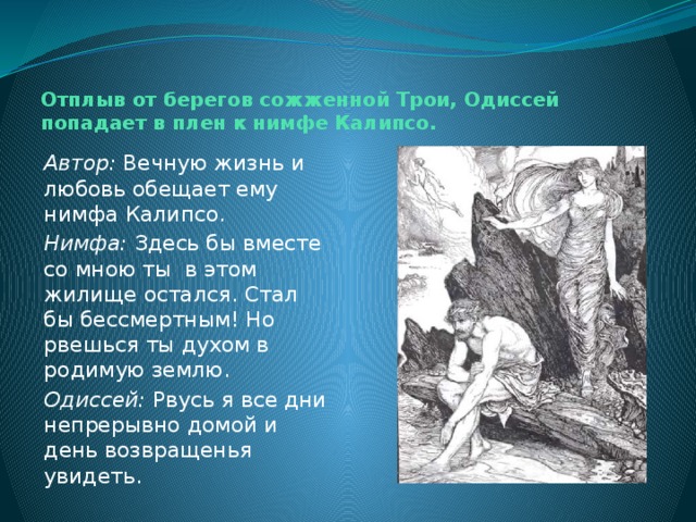 Отплыв от берегов сожженной Трои, Одиссей попадает в плен к нимфе Калипсо.   Автор: Вечную жизнь и любовь обещает ему нимфа Калипсо. Нимфа: Здесь бы вместе со мною ты в этом жилище остался. Стал бы бессмертным! Но рвешься ты духом в родимую землю. Одиссей: Рвусь я все дни непрерывно домой и день возвращенья увидеть. 