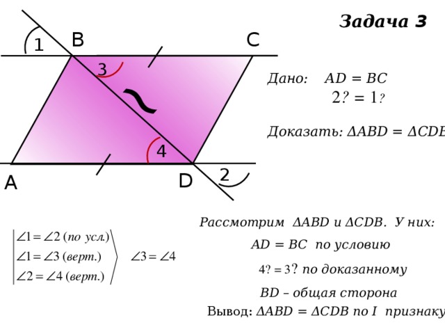 ~ Задача 3 В С 1 3 Дано: АD = BC  ے 1 = ے 2  Доказать: ΔABD = ΔCDB 4 2 D А Рассмотрим ΔABD и ΔCDB. У них: AD = BC по условию  ے 3 = ے 4  по доказанному BD – общая сторона Вывод: ΔABD = ΔCDB по I признаку 