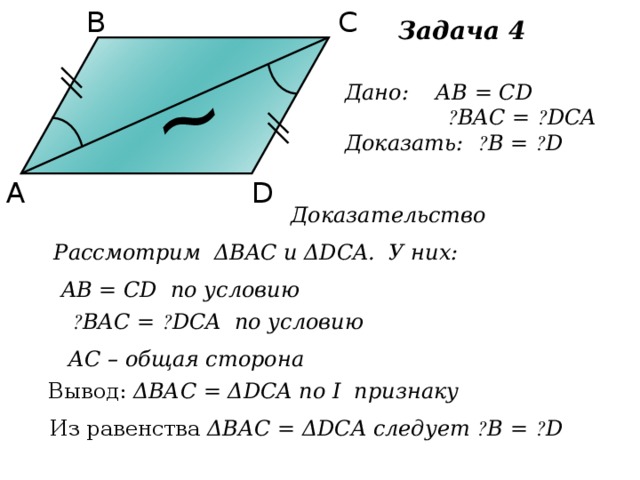 С В ~ Задача 4 Дано: АВ = CD  ے BAC = ے DCA Доказать: ے B = ے D D А Доказательство Рассмотрим ΔВAС и ΔDCA. У них: AВ = CD по условию  ے BAC = ے DCA по условию АС – общая сторона Вывод: ΔВАС = ΔDCA по I признаку Из равенства ΔВАС = ΔDCA следует ے B = ے D 