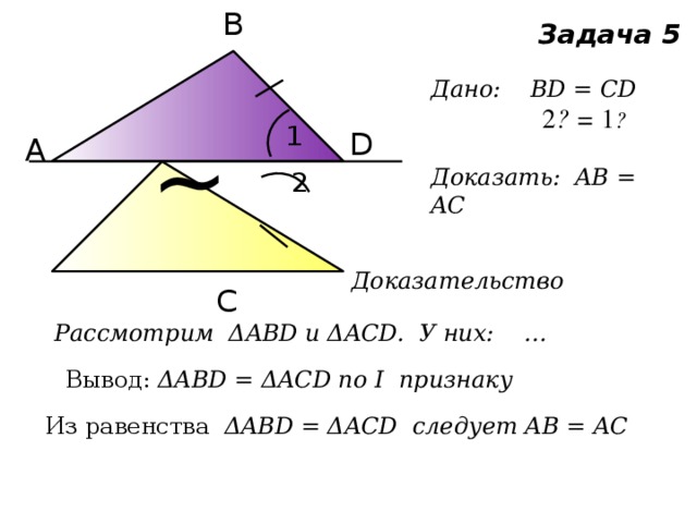 В ~ Задача 5 Дано: ВD = CD  ے 1 = ے 2  Доказать: AB = AC 1 D А 2 Доказательство С Рассмотрим ΔABD и ΔACD. У них: … Вывод: ΔABD = ΔACD по I признаку Из равенства ΔABD = ΔACD следует AB = AC 