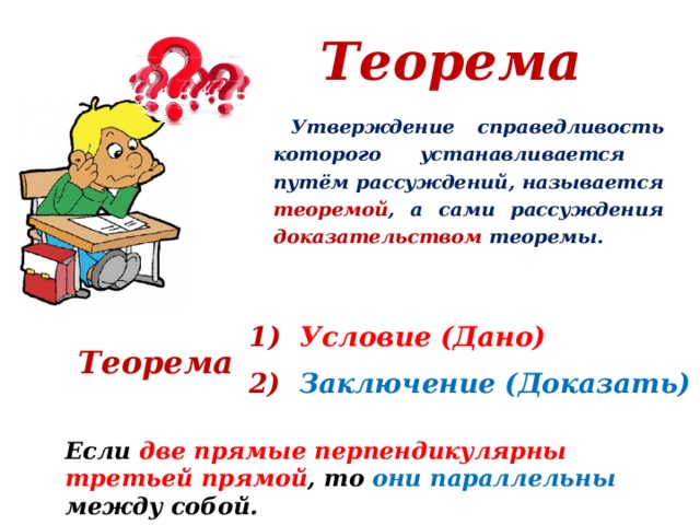 Теорема  Утверждение справедливость которого устанавливается путём рассуждений, называется теоремой , а сами рассуждения доказательством теоремы.  1) Условие (Дано) Теорема 2) Заключение (Доказать) Если две прямые перпендикулярны третьей прямой , то они параллельны между собой. 