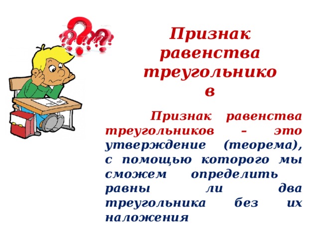 Признак равенства треугольников  Признак равенства треугольников – это утверждение (теорема), с помощью которого мы сможем определить равны ли два треугольника без их наложения  