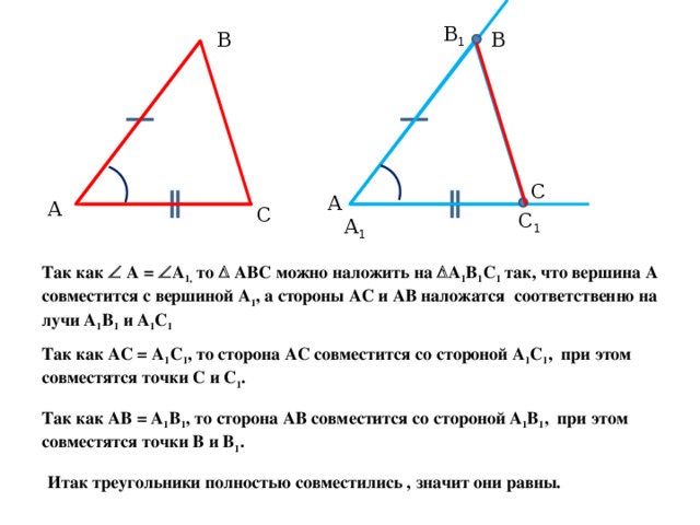 В 1 В В С А А С С 1 А 1 Так как  А =  А 1, то  АВС можно наложить на  А 1 В 1 С 1 так, что вершина А совместится с вершиной А 1 , а стороны АС и АВ наложатся соответственно на лучи А 1 В 1 и А 1 С 1 Так как АС = А 1 С 1 , то сторона АС совместится со стороной А 1 С 1 , при этом совместятся точки С и С 1 . Так как АВ = А 1 В 1 , то сторона АВ совместится со стороной А 1 В 1 , при этом совместятся точки В и В 1 . Итак треугольники полностью совместились , значит они равны. 