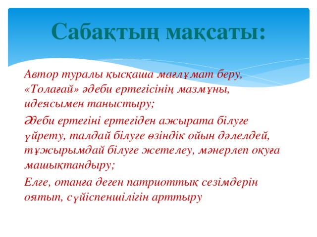 Сабақтың мақсаты: Автор туралы қысқаша мағлұмат беру, «Толағай» әдеби ертегісінің мазмұны, идеясымен таныстыру; Әдеби ертегіні ертегіден ажырата білуге үйрету, талдай білуге өзіндік ойын дәлелдей, тұжырымдай білуге жетелеу, мәнерлеп оқуға машықтандыру; Елге, отанға деген патриоттық сезімдерін оятып, сүйіспеншілігін арттыру 