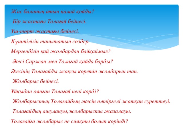 Жас баланың атын қалай қойды?  Бір жастағы Толағай бейнесі. Үш-төрт жастағы бейнесі. Күштілігін танытатын сөздер. Мергендігін қай жолдардан байқаймыз?  Әкесі Саржан мен Толағай қайда барды? Әкесінің Толағайды жақсы көретін жолдарын тап.  Жолбарыс бейнесі. Ұйқыдан оянған Толағай нені көрді?  Жолбарыстың Толағайдың әкесін өлтіргелі жатқан суреттеуі.  Толағайдың ашулануы,жолбарысты жазалауы. Толағайға жолбарыс не сияқты болып көрінді? 