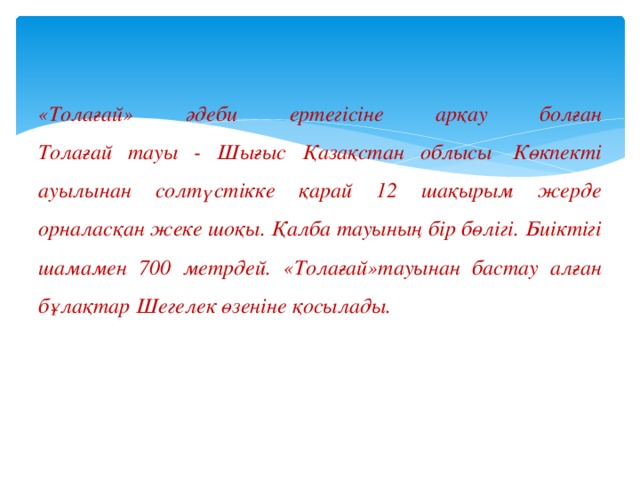 «Толағай» әдеби ертегісіне арқау болған  Толағай тауы - Шығыс Қазақстан облысы  Көкпекті ауылынан солтүстікке қарай 12 шақырым жерде орналасқан жеке шоқы. Қалба тауының бір бөлігі. Биіктігі шамамен 700 метрдей. «Толағай»тауынан бастау алған бұлақтар Шегелек өзеніне қосылады. 
