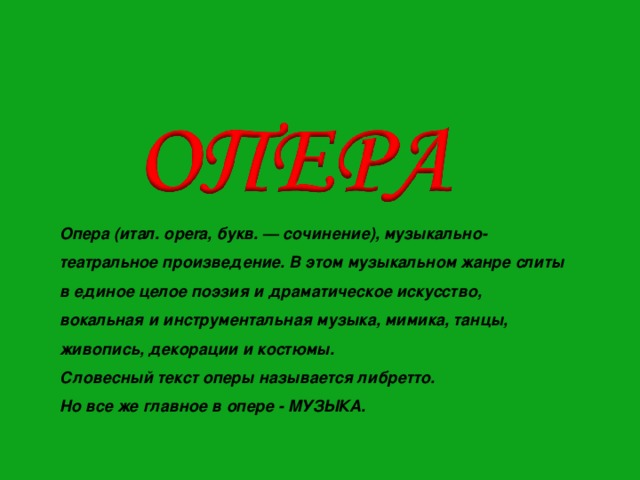 Опера (итал. opera, букв. — сочинение), музыкально-театральное произведение. В этом музыкальном жанре слиты в единое целое поэзия и драматическое искусство, вокальная и инструментальная музыка, мимика, танцы, живопись, декорации и костюмы. Словесный текст оперы называется либретто. Но все же главное в опере - МУЗЫКА. 