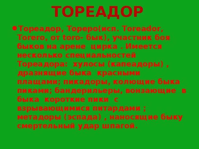  ТОРЕАДОР Тореадор, Тореро(исп. Toreador, Torero, от toro- бык), участник боя быков на арене цирка . Имеется несколько специальностей Тореадора: хулосы (капеадоры) , дразнящие быка красными плащами; пикадоры, колющие быка пиками; бандерильеры, вонзающие в быка короткие пики с взрывающимися питардами ; метадоры (эспада) , наносящие быку смертельный удар шпагой. 