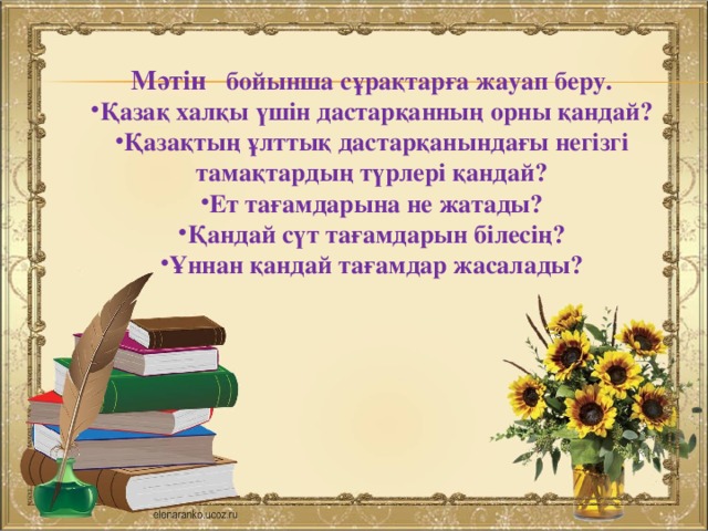  Мәтін  бойынша сұрақтарға жауап беру. Қазақ халқы үшін дастарқанның орны қандай? Қазақтың ұлттық дастарқанындағы негізгі тамақтардың түрлері қандай? Ет тағамдарына не жатады? Қандай сүт тағамдарын білесің? Ұннан қандай тағамдар жасалады?  