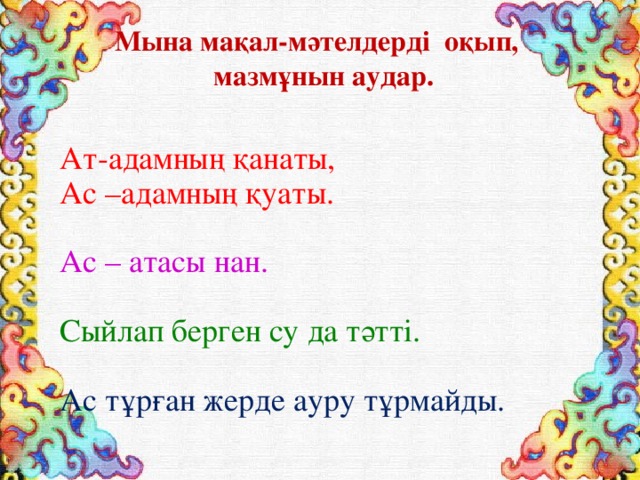 Мына мақал-мәтелдерді оқып,  мазмұнын аудар.  Ат-адамның қанаты, Ас –адамның қуаты. Ас – атасы нан. Сыйлап берген су да тәтті. Ас тұрған жерде ауру тұрмайды. 