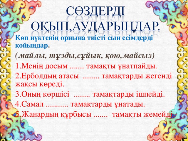 Көп нүктенің орнына тиісті сын есімдерді қойыңдар . (майлы, тұзды,сұйық, қою,майсыз) 1.Менің досым ....... тамақты ұнатпайды. 2.Ерболдың атасы ........ тамақтарды жегенді жақсы көреді. 3.Оның көршісі ........ тамақтарды ішпейді. 4.Самал ........... тамақтарды ұнатады. 5.Жанардың құрбысы ....... тамақты жемейді. 