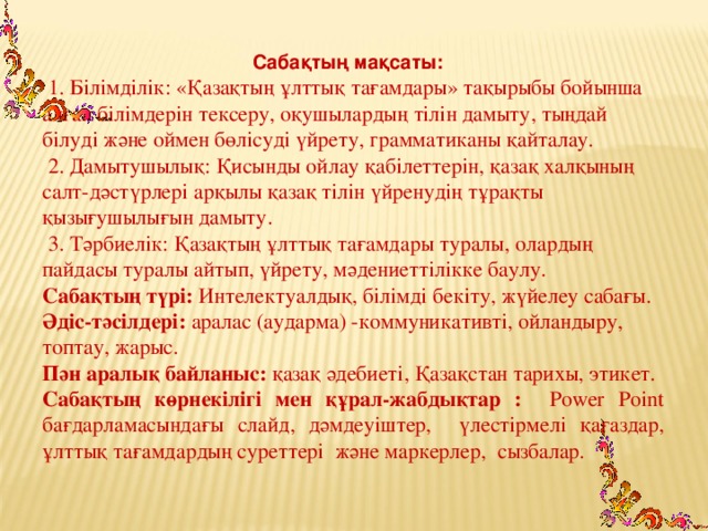 Сабақтың мақсаты:   1. Білімділік: «Қазақтың ұлттық тағамдары» тақырыбы бойынша алған білімдерін тексеру, оқушылардың тілін дамыту, тыңдай білуді және оймен бөлісуді үйрету, грамматиканы қайталау.  2. Дамытушылық: Қисынды ойлау қабілеттерін, қазақ халқының салт-дәстүрлері арқылы қазақ тілін үйренудің тұрақты қызығушылығын дамыту.  3. Тәрбиелік: Қазақтың ұлттық тағамдары туралы, олардың пайдасы туралы айтып, үйрету, мәдениеттілікке баулу. Сабақтың түрі: Интелектуалдық,  білімді бекіту, жүйелеу сабағы. Әдіс-тәсілдері: аралас (аударма) -коммуникативті, ойландыру, топтау, жарыс. Пән аралық байланыс: қазақ әдебиеті, Қазақстан тарихы, этикет. Сабақтың көрнекілігі мен құрал-жабдықтар :   Power Point бағдарламасындағы слайд, дәмдеуіштер, үлестірмелі қағаздар, ұлттық тағамдардың суреттері және маркерлер, сызбалар.  , 