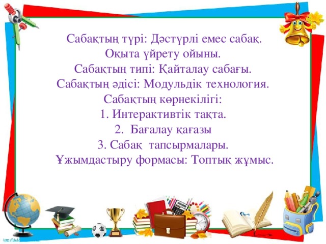                Сабақтың түрі: Дәстүрлі емес сабақ.  Оқыта үйрету ойыны.  Сабақтың типі: Қайталау сабағы.  Сабақтың әдісі: Модульдік технология.  Сабақтың көрнекілігі:  1. Интерактивтік тақта.  2. Бағалау қағазы  3. Сабақ тапсырмалары.  Ұжымдастыру формасы: Топтық жұмыс.   