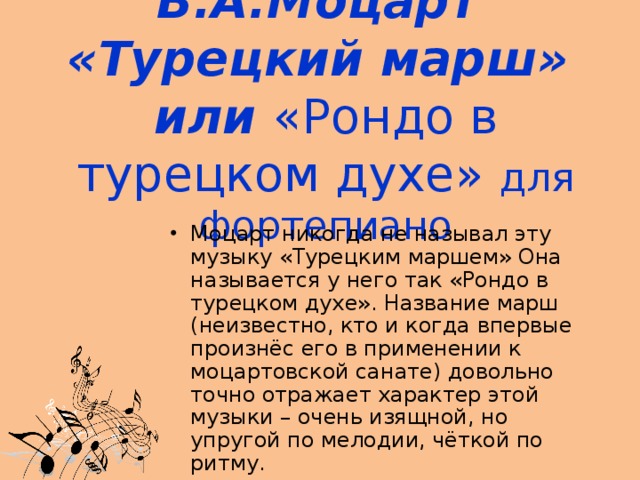 В.А.Моцарт  «Турецкий марш»  или «Рондо в турецком духе» для фортепиано Моцарт никогда не называл эту музыку «Турецким маршем» Она называется у него так «Рондо в турецком духе». Название марш (неизвестно, кто и когда впервые произнёс его в применении к моцартовской санате) довольно точно отражает характер этой музыки – очень изящной, но упругой по мелодии, чёткой по ритму. 