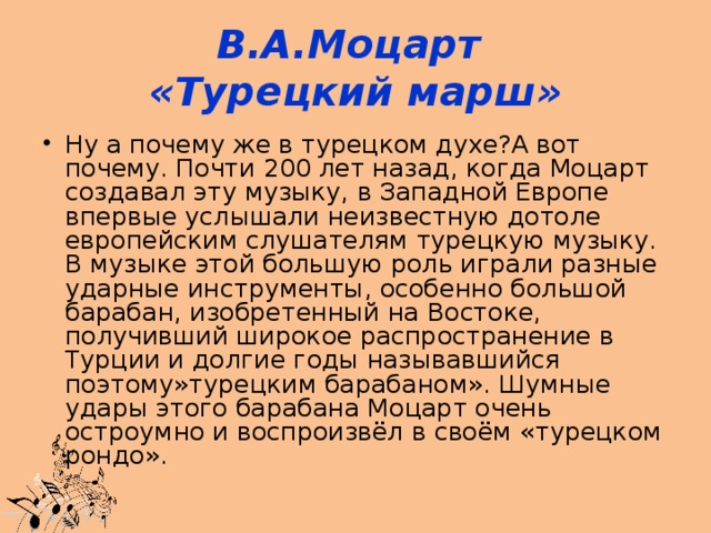 В.А.Моцарт  «Турецкий марш» Ну а почему же в турецком духе?А вот почему. Почти 200 лет назад, когда Моцарт создавал эту музыку, в Западной Европе впервые услышали неизвестную дотоле европейским слушателям турецкую музыку. В музыке этой большую роль играли разные ударные инструменты, особенно большой барабан, изобретенный на Востоке, получивший широкое распространение в Турции и долгие годы называвшийся поэтому»турецким барабаном». Шумные удары этого барабана Моцарт очень остроумно и воспроизвёл в своём «турецком рондо». 