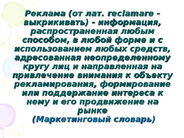 Реклама (от лат. reclamare - выкрикивать) - информация, распространенная любым способом, в любой форме и с использованием любых средств, адресованная неопределенному кругу лиц и направленная на привлечение внимания к объекту рекламирования, формирование или поддержание интереса к нему и его продвижение на рынке   (Маркетинговый словарь)