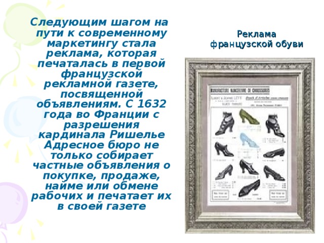 Реклама французской обуви  Следующим шагом на пути к современному маркетингу стала реклама, которая печаталась в первой французской рекламной газете, посвященной объявлениям. С 1632 года во Франции с разрешения кардинала Ришелье Адресное бюро не только собирает частные объявления о покупке, продаже, найме или обмене рабочих и печатает их в своей газете