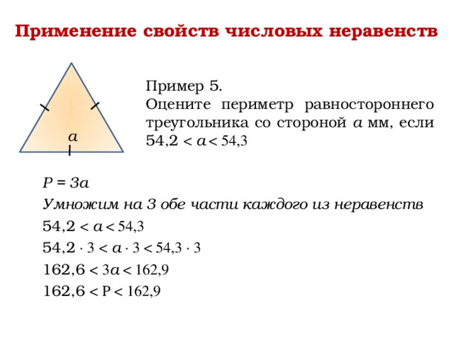 Применение свойств числовых неравенств Пример 5. Оцените периметр равностороннего треугольника со стороной а мм, если 54,2 а а Р = 3а Умножим на 3 обе части каждого из неравенств 54,2 а 54,2 ∙ 3  а ∙ 3 162,6 а 162,6 