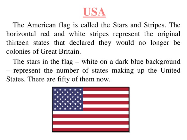 USA The American flag is called the Stars and Stripes. The horizontal red and white stripes represent the original thirteen states that declared they would no longer be colonies of Great Britain. The stars in the flag – white on a dark blue background – represent the number of states making up the United States. There are fifty of them now. 