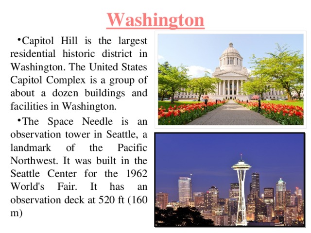 Washington Capitol Hill is the largest residential historic district in Washington. The United States Capitol Complex is a group of about a dozen buildings and facilities in Washington. The Space Needle is an observation tower in Seattle, a landmark of the Pacific Northwest. It was built in the Seattle Center for the 1962 World's Fair. It has an observation deck at 520 ft (160 m) 