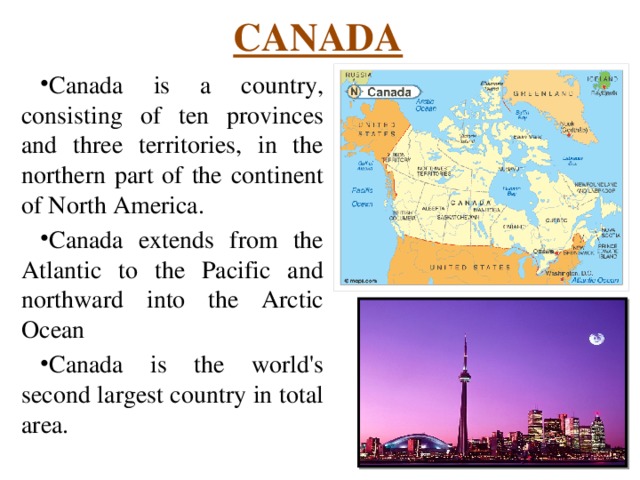 CANADA Canada is a country, consisting of ten provinces and three territories, in the northern part of the continent of North America. Canada extends from the Atlantic to the Pacific and northward into the Arctic Ocean Canada is the world's second largest country in total area. 