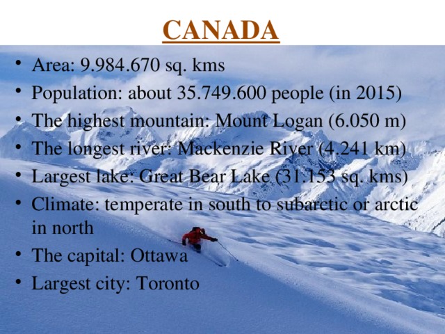 CANADA Area: 9.984.670 sq. kms Population: about 35.749.600 people (in 2015) The highest mountain: Mount Logan (6.050 m) The longest river: Mackenzie River (4.241 km) Largest lake: Great Bear Lake (31.153 sq. kms) Climate: temperate in south to subarctic or arctic in north The capital: Ottawa Largest city: Toronto 