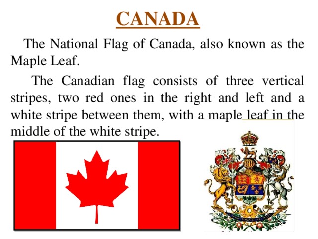 CANADA The National Flag of Canada, also known as the Maple Leaf.  The Canadian flag consists of three vertical stripes, two red ones in the right and left and a white stripe between them, with a maple leaf in the middle of the white stripe. 