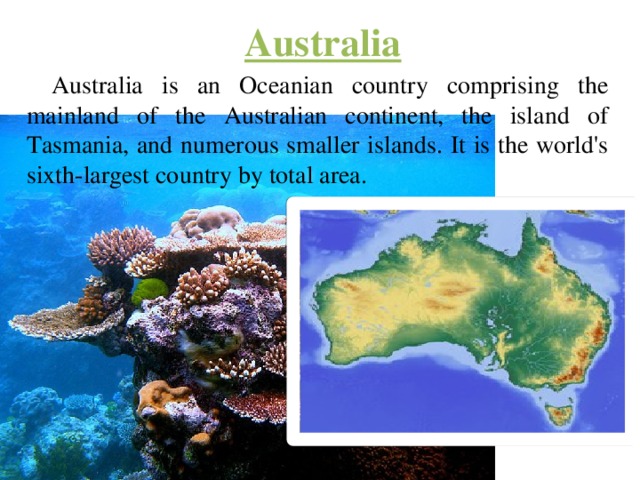 Australia Australia is an Oceanian country comprising the mainland of the Australian continent, the island of Tasmania, and numerous smaller islands. It is the world's sixth-largest country by total area. 