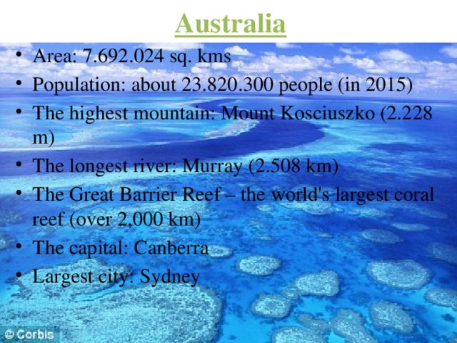 Australia Area: 7.692.024 sq. kms Population: about 23.820.300 people (in 2015) The highest mountain: Mount Kosciuszko (2.228 m) The longest river: Murray (2.508 km) The Great Barrier Reef – the world's largest coral reef (over 2,000 km) The capital: Canberra Largest city: Sydney 