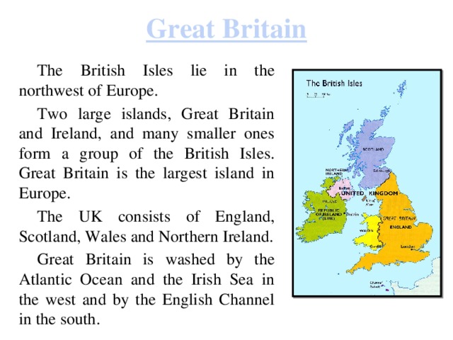 Great Britain  The British Isles lie in the northwest of Europe.  Two large islands, Great Britain and Ireland, and many smaller ones form a group of the British Isles. Great Britain is the largest island in Europe.  The UK consists of England, Scotland, Wales and Northern Ireland.  Great Britain is washed by the Atlantic Ocean and the Irish Sea in the west and by the English Channel in the south. 