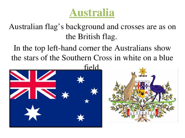 Australia Australian flag’s background and crosses are as on the British flag. In the top left-hand corner the Australians show the stars of the Southern Cross in white on a blue field. 