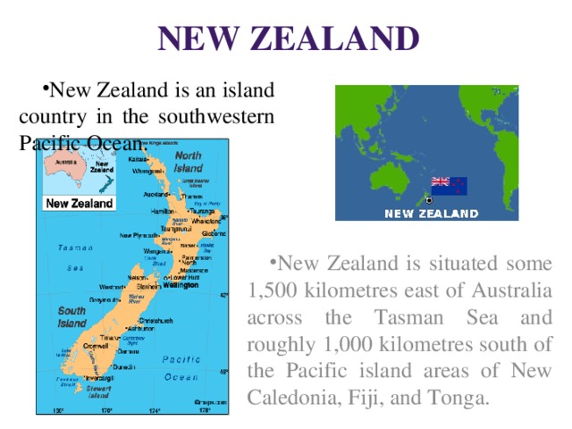 New Zealand New Zealand is an island country in the southwestern Pacific Ocean. New Zealand is situated some 1,500 kilometres east of Australia across the Tasman Sea and roughly 1,000 kilometres south of the Pacific island areas of New Caledonia, Fiji, and Tonga. 