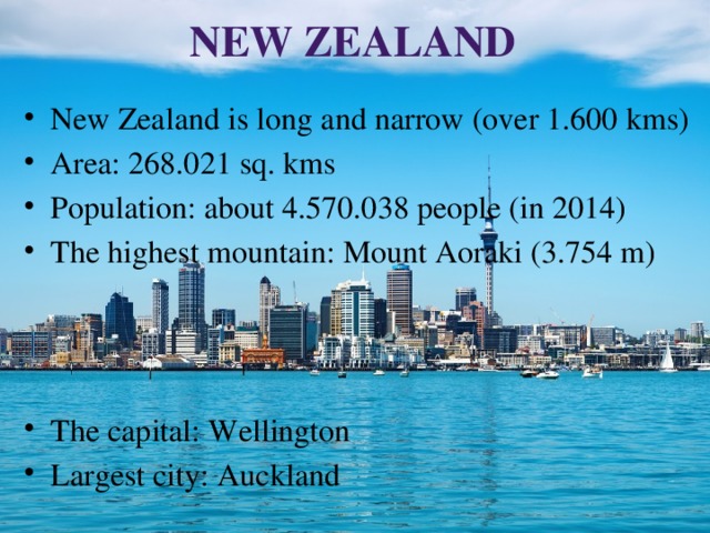 New Zealand New Zealand is long and narrow (over 1.600 kms) Area: 268.021 sq. kms Population: about 4.570.038 people (in 2014) The highest mountain: Mount Aoraki (3.754 m) The capital: Wellington Largest city: Auckland 