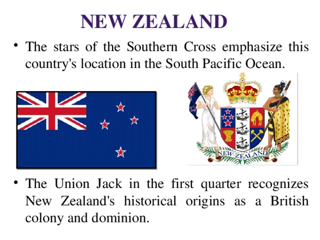 New Zealand The stars of the Southern Cross emphasize this country's location in the South Pacific Ocean. The Union Jack in the first quarter recognizes New Zealand's historical origins as a British colony and dominion. 