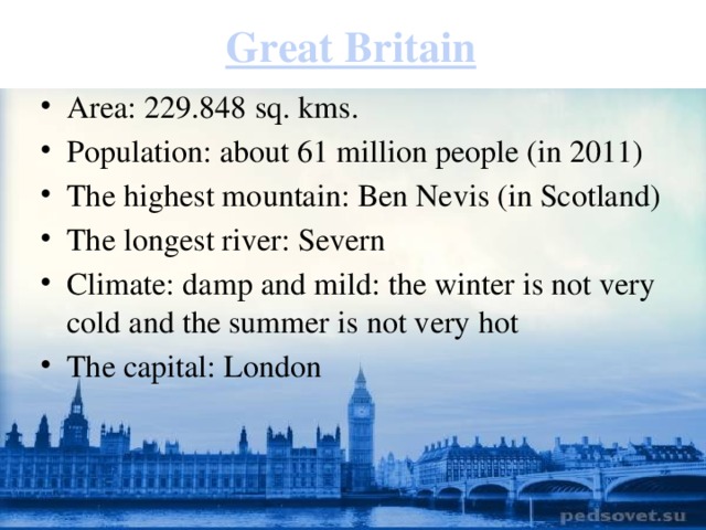 Great Britain Area: 229.848 sq. kms. Population: about 61 million people (in 2011) The highest mountain: Ben Nevis (in Scotland) The longest river: Severn Climate: damp and mild: the winter is not very cold and the summer is not very hot The capital: London 