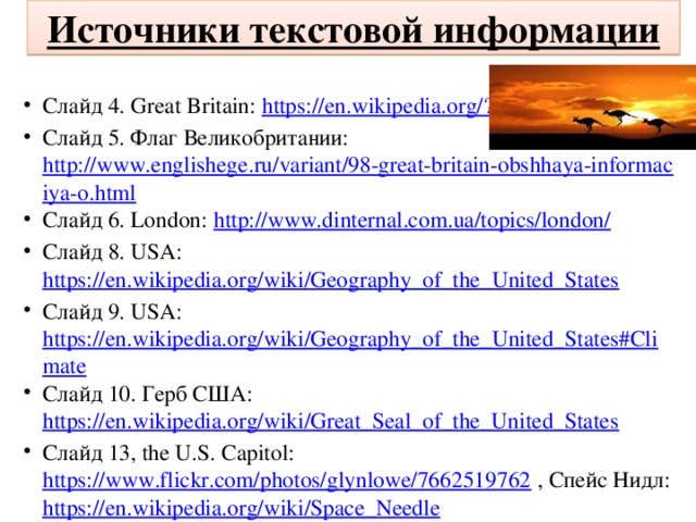 Источники текстовой информации Слайд 4. Great Britain: https://en.wikipedia.org/?title=Great_Britain Слайд 5. Флаг Великобритании: http://www.englishege.ru/variant/98-great-britain-obshhaya-informaciya-o.html Слайд 6. London: http://www.dinternal.com.ua/topics/london/ Слайд 8. USA: https://en.wikipedia.org/wiki/Geography_of_the_United_States Слайд 9. USA: https://en.wikipedia.org/wiki/Geography_of_the_United_States#Climate Слайд 10. Герб США: https://en.wikipedia.org/wiki/Great_Seal_of_the_United_States Слайд 13, the U.S. Capitol: https://www.flickr.com/photos/glynlowe/7662519762 , Спейс Нидл: https://en.wikipedia.org/wiki/Space_Needle 