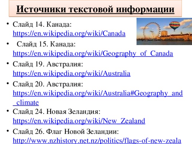 Источники текстовой информации Слайд 14. Канада: https://en.wikipedia.org/wiki/Canada  Слайд 15. Канада: https://en.wikipedia.org/wiki/Geography_of_Canada Слайд 19. Австралия: https://en.wikipedia.org/wiki/Australia Слайд 20. Австралия: https://en.wikipedia.org/wiki/Australia#Geography_and_climate Слайд 24. Новая Зеландия: https://en.wikipedia.org/wiki/New_Zealand Слайд 26. Флаг Новой Зеландии: http://www.nzhistory.net.nz/politics/flags-of-new-zealand 