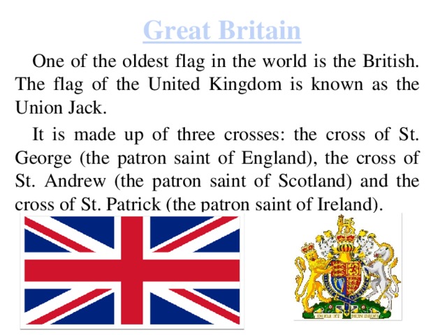 Great Britain One of the oldest flag in the world is the British. The flag of the United Kingdom is known as the Union Jack. It is made up of three crosses: the cross of St. George (the patron saint of England), the cross of St. Andrew (the patron saint of Scotland) and the cross of St. Patrick (the patron saint of Ireland). 