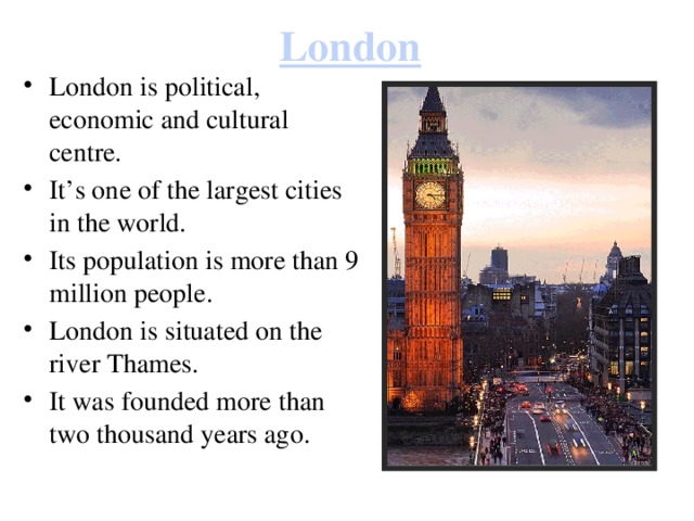 London London is political, economic and cultural centre. It’s one of the largest cities in the world. Its population is more than 9 million people. London is situated on the river Thames. It was founded more than two thousand years ago. 