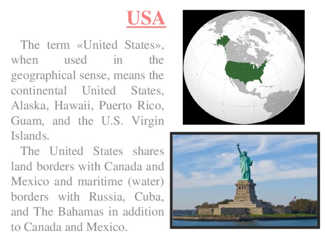 USA The term «United States», when used in the geographical sense, means the continental United States, Alaska, Hawaii, Puerto Rico, Guam, and the U.S. Virgin Islands. The United States shares land borders with Canada and Mexico and maritime (water) borders with Russia, Cuba, and The Bahamas in addition to Canada and Mexico. 