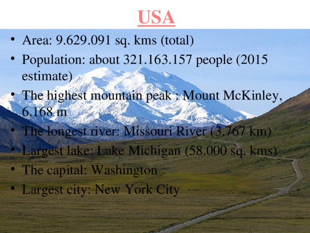 USA Area: 9.629.091 sq. kms (total) Population: about 321.163.157 people (2015 estimate) The highest mountain peak : Mount McKinley, 6.168 m The longest river: Missouri River (3.767 km) Largest lake: Lake Michigan (58.000 sq. kms) The capital: Washington Largest city: New York City 