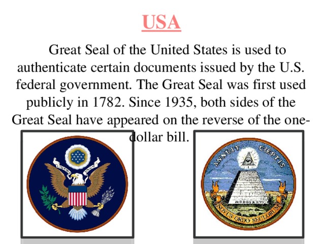 USA Great Seal of the United States is used to authenticate certain documents issued by the U.S. federal government. The Great Seal was first used publicly in 1782. Since 1935, both sides of the Great Seal have appeared on the reverse of the one-dollar bill. 