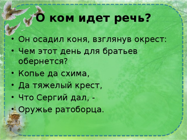 О ком идет речь? Он осадил коня, взглянув окрест: Чем этот день для братьев обернется? Копье да схима, Да тяжелый крест, Что Сергий дал, - Оружье ратоборца. 