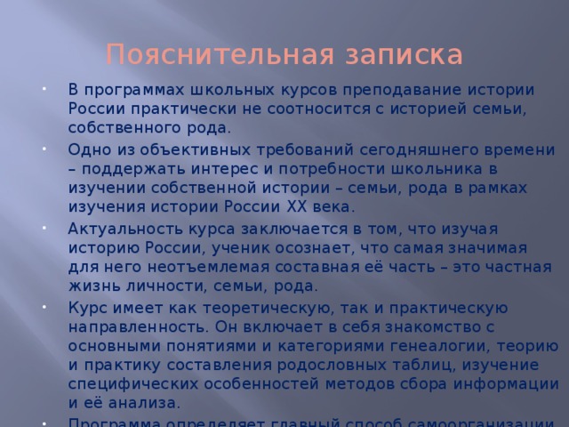 Пояснительная записка В программах школьных курсов преподавание истории России практически не соотносится с историей семьи, собственного рода. Одно из объективных требований сегодняшнего времени – поддержать интерес и потребности школьника в изучении собственной истории – семьи, рода в рамках изучения истории России ХХ века. Актуальность курса заключается в том, что изучая историю России, ученик осознает, что самая значимая для него неотъемлемая составная её часть – это частная жизнь личности, семьи, рода. Курс имеет как теоретическую, так и практическую направленность. Он включает в себя знакомство с основными понятиями и категориями генеалогии, теорию и практику составления родословных таблиц, изучение специфических особенностей методов сбора информации и её анализа. Программа определяет главный способ самоорганизации ученика – поиск, научно-исследовательская работа, проект. 